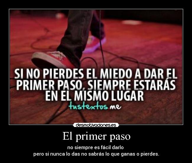 El primer paso - no siempre es fácil darlo
pero si nunca lo das no sabrás lo que ganas o pierdes.