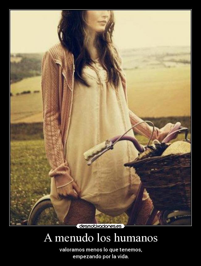 A menudo los humanos - valoramos menos lo que tenemos,
empezando por la vida.
