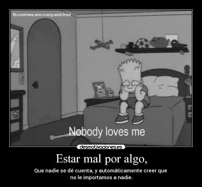 Estar mal por algo, - Que nadie se dé cuenta, y automáticamente creer que 
no le importamos a nadie.