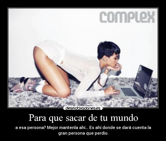 Para que sacar de tu mundo - a esa persona? Mejor mantenla ahí... Es ahí donde se dará cuenta la
gran persona que perdio.