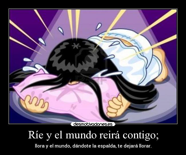 Ríe y el mundo reirá contigo; - llora y el mundo, dándote la espalda, te dejará llorar.