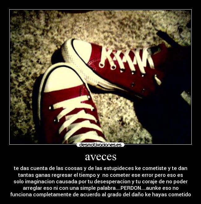 aveces - te das cuenta de las coosas y de las estupideces ke cometiste y te dan
tantas ganas regresar el tiempo y no cometer ese error pero eso es
solo imaginacion causada por tu desesperacion y tu coraje de no poder
arreglar eso ni con una simple palabra....PERDON....aunke eso no
funciona completamente de acuerdo al grado del daño ke hayas cometido