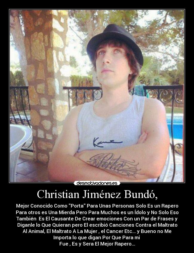 Christian Jiménez Bundó, - Mejor Conocido Como Porta Para Unas Personas Solo Es un Rapero
Para otros es Una Mierda Pero Para Muchos es un Ídolo y No Solo Eso
También  Es El Causante De Crear emociones Con un Par de Frases y
Diganle lo Que Quieran pero El escribió Canciones Contra el Maltrato
Al Animal, El Maltrato A La Mujer , el Cancer Etc... y Bueno no Me
Importa lo que digan Por Que Para mi 
Fue , Es y Sera El Mejor Rapero...