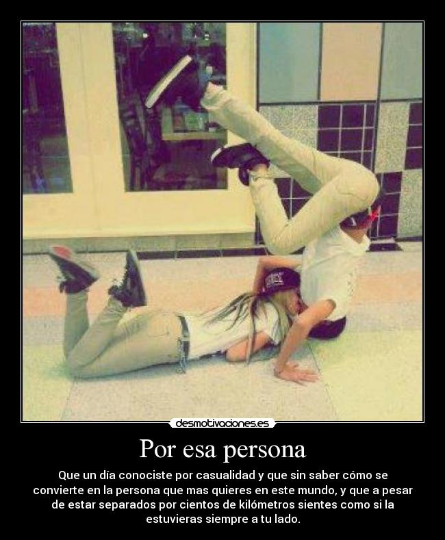 Por esa persona - Que un día conociste por casualidad y que sin saber cómo se
convierte en la persona que mas quieres en este mundo, y que a pesar
de estar separados por cientos de kilómetros sientes como si la
estuvieras siempre a tu lado.