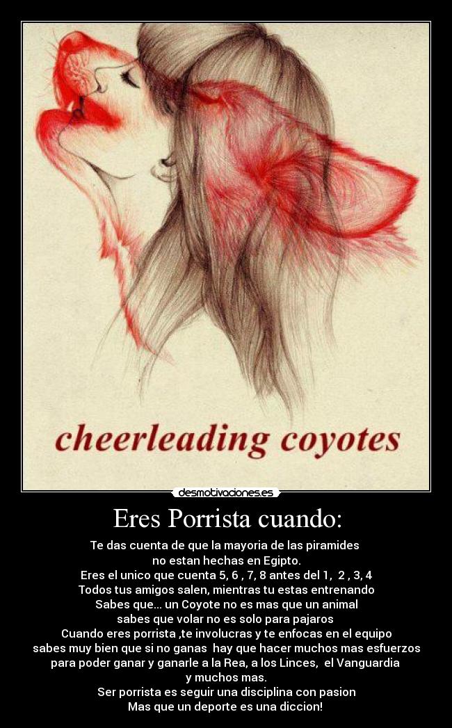 Eres Porrista cuando: - Te das cuenta de que la mayoria de las piramides
no estan hechas en Egipto.
Eres el unico que cuenta 5, 6 , 7, 8 antes del 1, 2 , 3, 4
Todos tus amigos salen, mientras tu estas entrenando
Sabes que... un Coyote no es mas que un animal
sabes que volar no es solo para pajaros
Cuando eres porrista ,te involucras y te enfocas en el equipo
sabes muy bien que si no ganas hay que hacer muchos mas esfuerzos
para poder ganar y ganarle a la Rea, a los Linces, el Vanguardia
y muchos mas.
Ser porrista es seguir una disciplina con pasion
Mas que un deporte es una diccion!