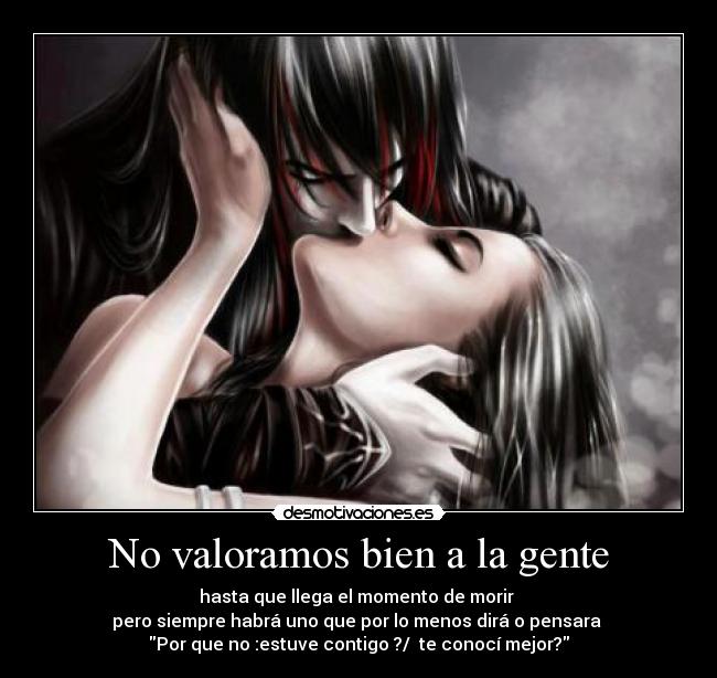 No valoramos bien a la gente - hasta que llega el momento de morir
pero siempre habrá uno que por lo menos dirá o pensara
Por que no :estuve contigo ?/ te conocí mejor?