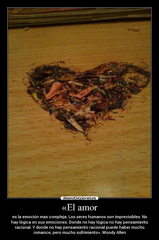 «El amor - es la emoción mas compleja. Los seres humanos son imprevisibles. No
hay lógica en sus emociones. Donde no hay lógica no hay pensamiento
racional. Y donde no hay pensamiento racional puede haber mucho
romance, pero mucho sufrimiento». Woody Allen