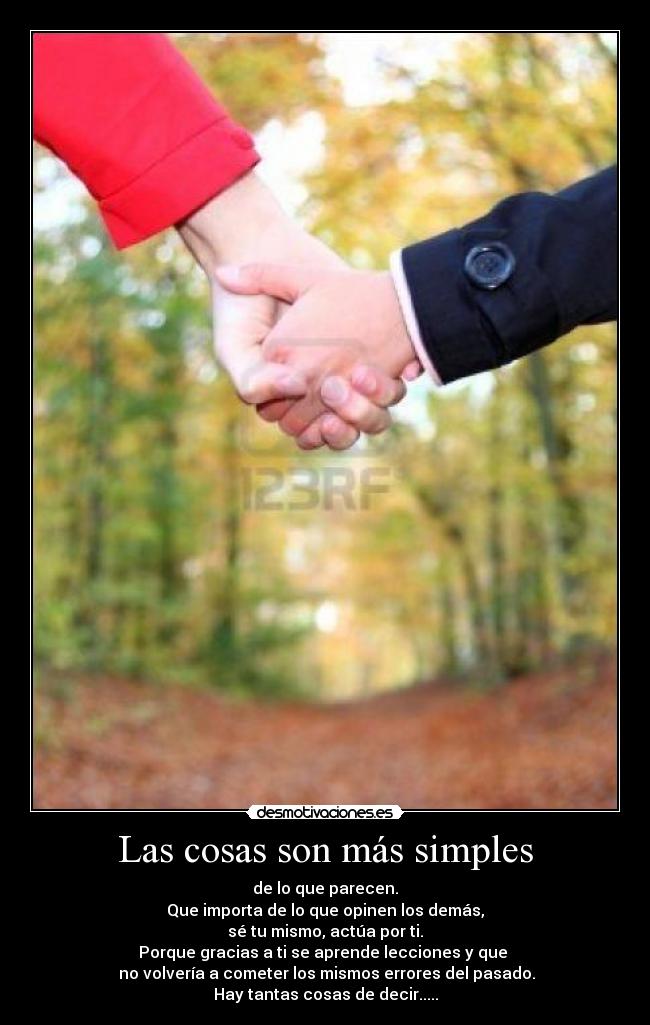 Las cosas son más simples - de lo que parecen.
Que importa de lo que opinen los demás,
sé tu mismo, actúa por ti.
Porque gracias a ti se aprende lecciones y que
no volvería a cometer los mismos errores del pasado.
Hay tantas cosas de decir.....