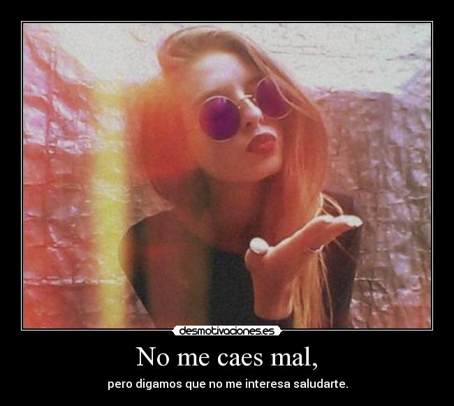 No me caes mal, - pero digamos que no me interesa saludarte.