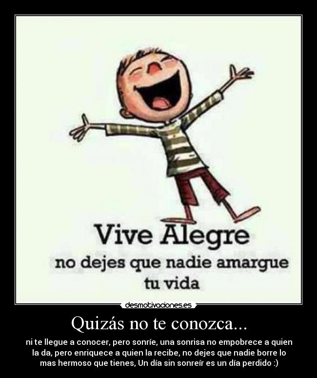 Quizás no te conozca... - ni te llegue a conocer, pero sonríe, una sonrisa no empobrece a quien
la da, pero enriquece a quien la recibe, no dejes que nadie borre lo
mas hermoso que tienes, Un día sin sonreír es un día perdido :)