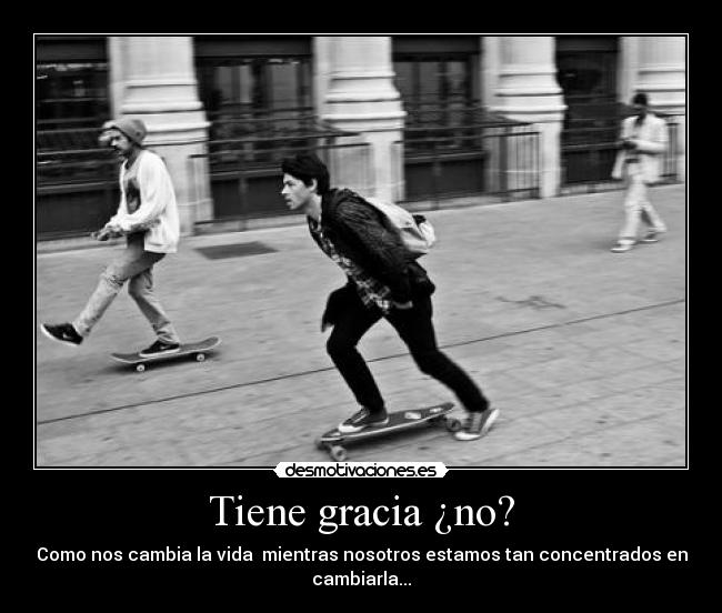 Tiene gracia ¿no? - Como nos cambia la vida mientras nosotros estamos tan concentrados en
cambiarla...