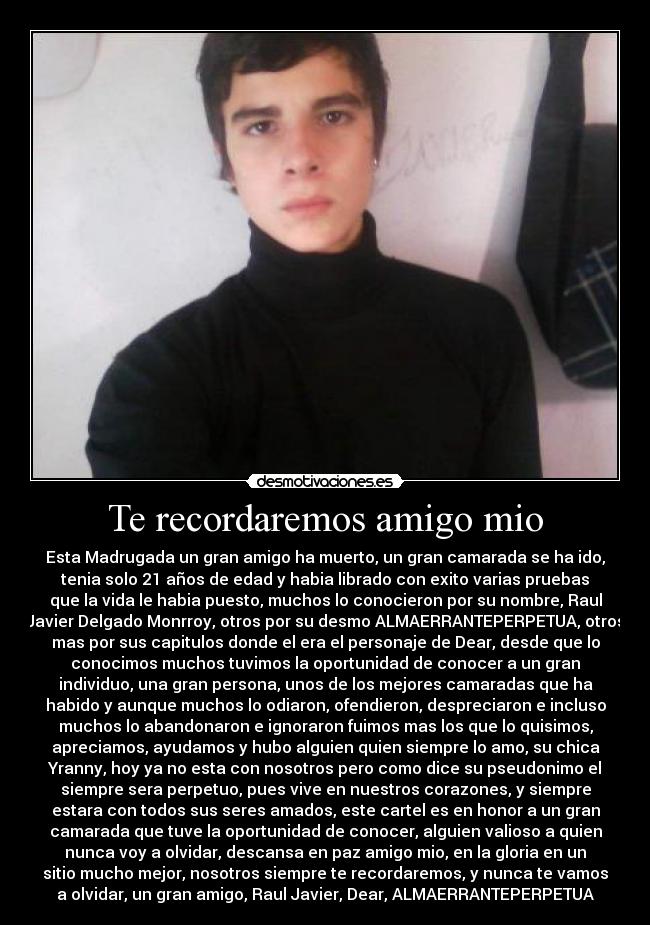 Te recordaremos amigo mio - Esta Madrugada un gran amigo ha muerto, un gran camarada se ha ido,
tenia solo 21 años de edad y habia librado con exito varias pruebas
que la vida le habia puesto, muchos lo conocieron por su nombre, Raul
Javier Delgado Monrroy, otros por su desmo ALMAERRANTEPERPETUA, otros
mas por sus capitulos donde el era el personaje de Dear, desde que lo
conocimos muchos tuvimos la oportunidad de conocer a un gran
individuo, una gran persona, unos de los mejores camaradas que ha
habido y aunque muchos lo odiaron, ofendieron, despreciaron e incluso
muchos lo abandonaron e ignoraron fuimos mas los que lo quisimos,
apreciamos, ayudamos y hubo alguien quien siempre lo amo, su chica
Yranny, hoy ya no esta con nosotros pero como dice su pseudonimo el
siempre sera perpetuo, pues vive en nuestros corazones, y siempre
estara con todos sus seres amados, este cartel es en honor a un gran
camarada que tuve la oportunidad de conocer, alguien valioso a quien
nunca voy a olvidar, descansa en paz amigo mio, en la gloria en un
sitio mucho mejor, nosotros siempre te recordaremos, y nunca te vamos
a olvidar, un gran amigo, Raul Javier, Dear, ALMAERRANTEPERPETUA
