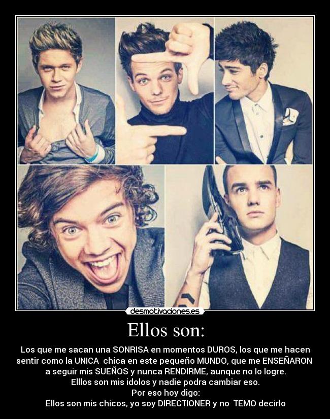 Ellos son: - Los que me sacan una SONRISA en momentos DUROS, los que me hacen
sentir como la UNICA  chica en este pequeño MUNDO, que me ENSEÑARON 
a seguir mis SUEÑOS y nunca RENDIRME, aunque no lo logre.
Elllos son mis idolos y nadie podra cambiar eso.
Por eso hoy digo:
Ellos son mis chicos, yo soy DIRECTIONER y no  TEMO decirlo