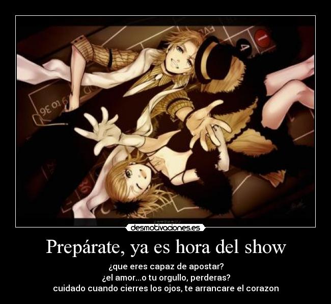 Prepárate, ya es hora del show - ¿que eres capaz de apostar?
¿el amor...o tu orgullo, perderas?
cuidado cuando cierres los ojos, te arrancare el corazon