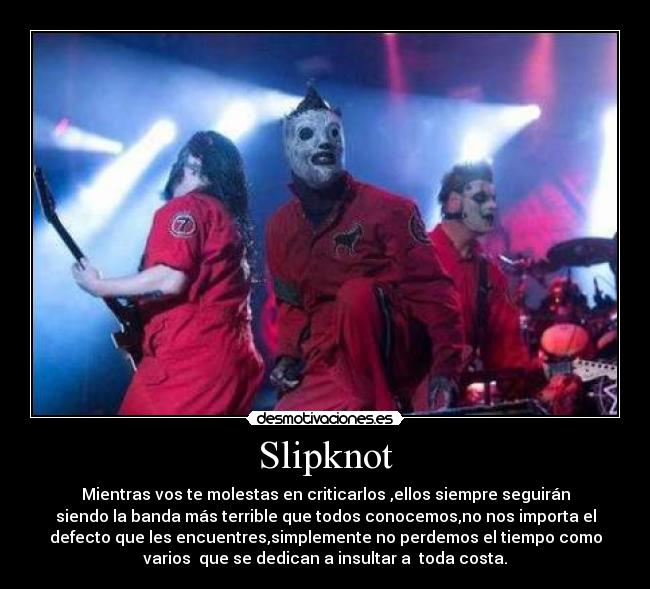 Slipknot - Mientras vos te molestas en criticarlos ,ellos siempre seguirán
siendo la banda más terrible que todos conocemos,no nos importa el
defecto que les encuentres,simplemente no perdemos el tiempo como
varios  que se dedican a insultar a  toda costa.