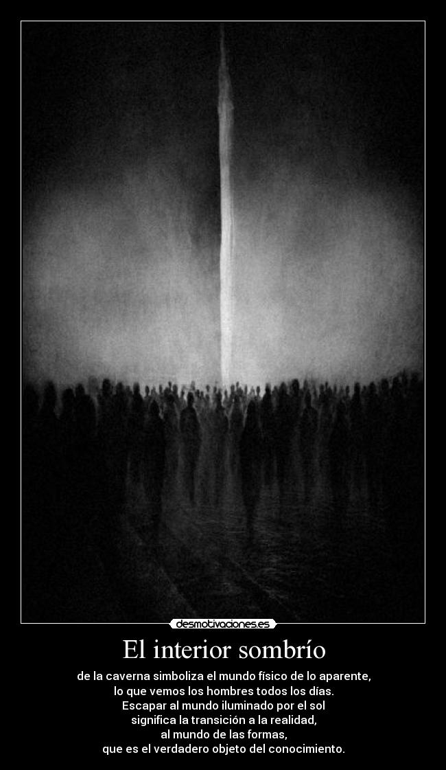 El interior sombrío - de la caverna simboliza el mundo físico de lo aparente,
lo que vemos los hombres todos los días.
Escapar al mundo iluminado por el sol
significa la transición a la realidad,
al mundo de las formas,
que es el verdadero objeto del conocimiento.