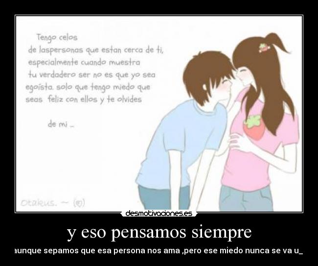 y eso pensamos siempre - aunque sepamos que esa persona nos ama ,pero ese miedo nunca se va u_u