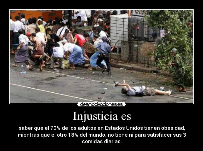 Injusticia es - saber que el 70% de los adultos en Estados Unidos tienen obesidad,
mientras que el otro 18% del mundo, no tiene ni para satisfacer sus 3
comidas diarias.