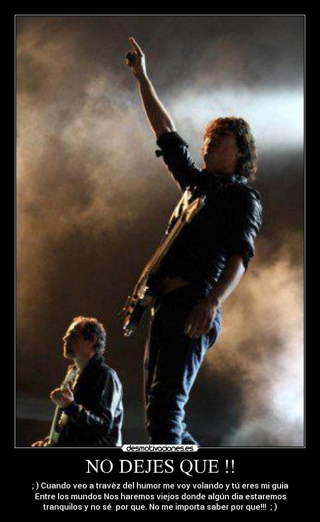 NO DEJES QUE !! - ; ) Cuando veo a travèz del humor me voy volando y tú eres mi guia
Entre los mundos Nos haremos viejos donde algún dia estaremos
tranquilos y no sé por que. No me importa saber por que!!! ; )