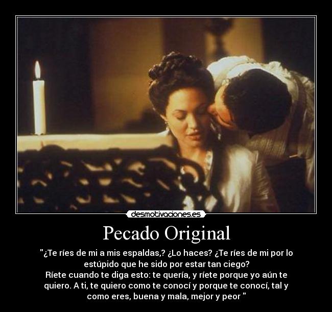 Pecado Original - ¿Te ríes de mi a mis espaldas,? ¿Lo haces? ¿Te ríes de mi por lo
estúpido que he sido por estar tan ciego?
Ríete cuando te diga esto: te quería, y ríete porque yo aún te
quiero. A ti, te quiero como te conocí y porque te conocí, tal y
como eres, buena y mala, mejor y peor 