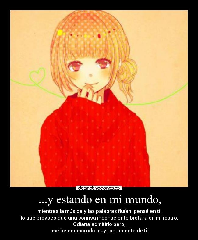 ...y estando en mi mundo, - mientras la música y las palabras fluían, pensé en ti,
lo que provocó que una sonrisa inconsciente brotara en mi rostro.
Odiaría admitirlo pero,
me he enamorado muy tontamente de ti