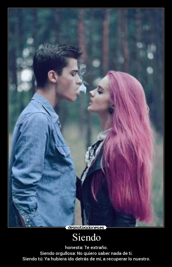 Siendo - honesta: Te extraño.
Siendo orgullosa: No quiero saber nada de ti.
Siendo tú: Ya hubiera ido detrás de mí, a recuperar lo nuestro.