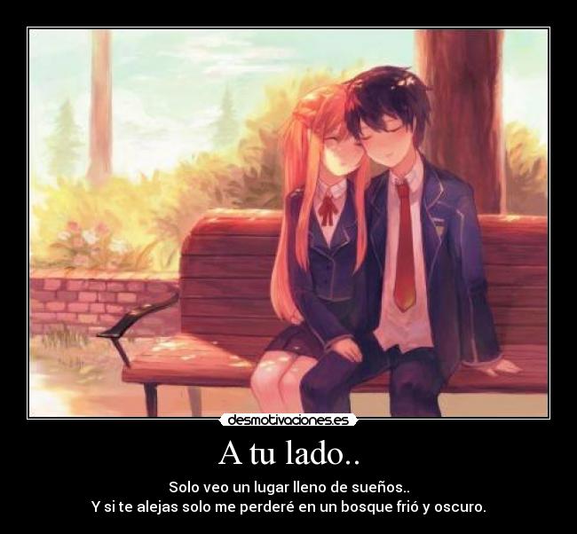 A tu lado.. - Solo veo un lugar lleno de sueños..
Y si te alejas solo me perderé en un bosque frió y oscuro.