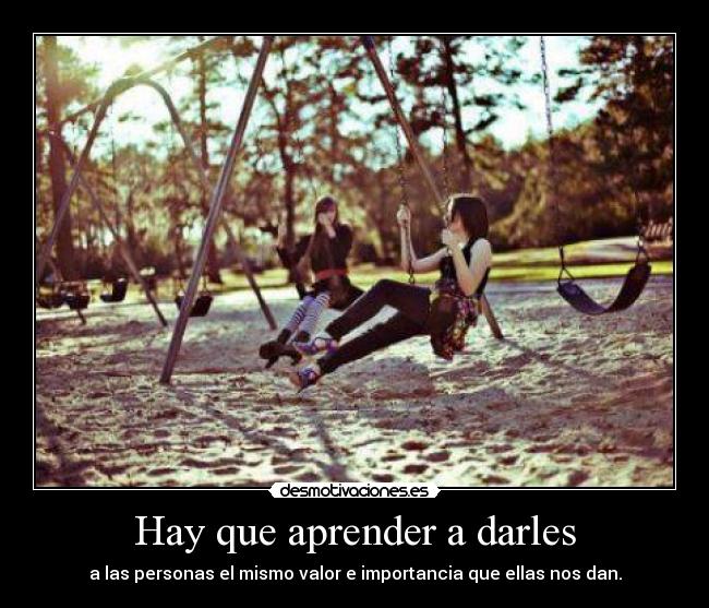 Hay que aprender a darles - a las personas el mismo valor e importancia que ellas nos dan.