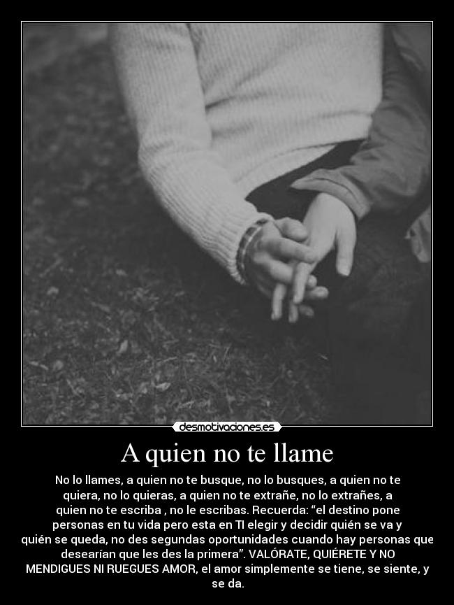 A quien no te llame - No lo llames, a quien no te busque, no lo busques, a quien no te
quiera, no lo quieras, a quien no te extrañe, no lo extrañes, a
quien no te escriba , no le escribas. Recuerda: “el destino pone
personas en tu vida pero esta en TI elegir y decidir quién se va y
quién se queda, no des segundas oportunidades cuando hay personas que
desearían que les des la primera”. VALÓRATE, QUIÉRETE Y NO
MENDIGUES NI RUEGUES AMOR, el amor simplemente se tiene, se siente, y
se da.