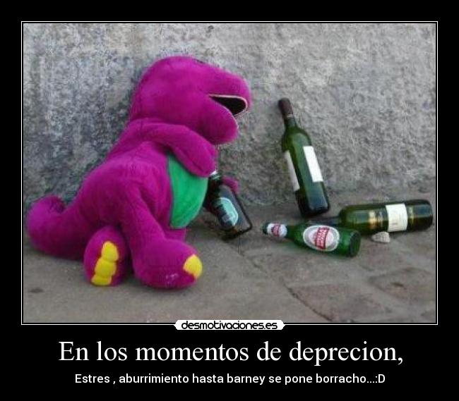 En los momentos de deprecion, - Estres , aburrimiento hasta barney se pone borracho...:D