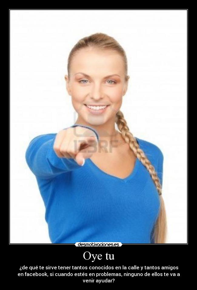 Oye tu - ¿de qué te sirve tener tantos conocidos en la calle y tantos amigos
en facebook, si cuando estés en problemas, ninguno de ellos te va a
venir ayudar?