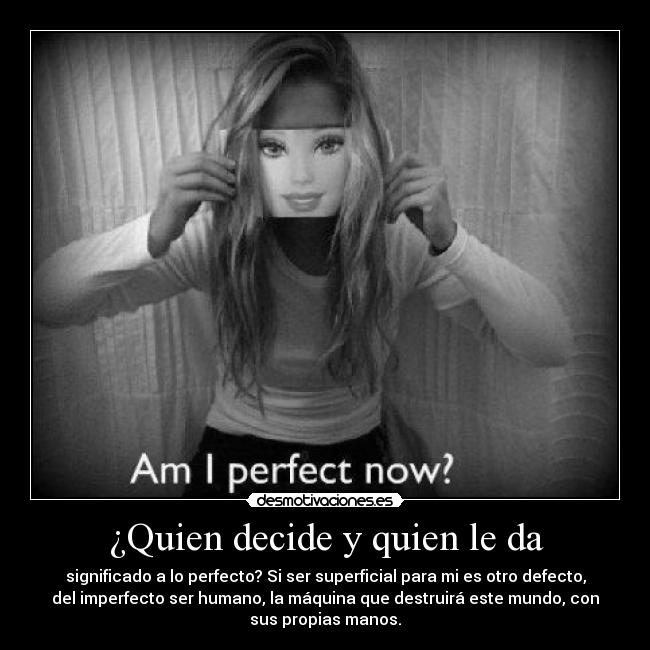 ¿Quien decide y quien le da - significado a lo perfecto? Si ser superficial para mi es otro defecto,
del imperfecto ser humano, la máquina que destruirá este mundo, con
sus propias manos.