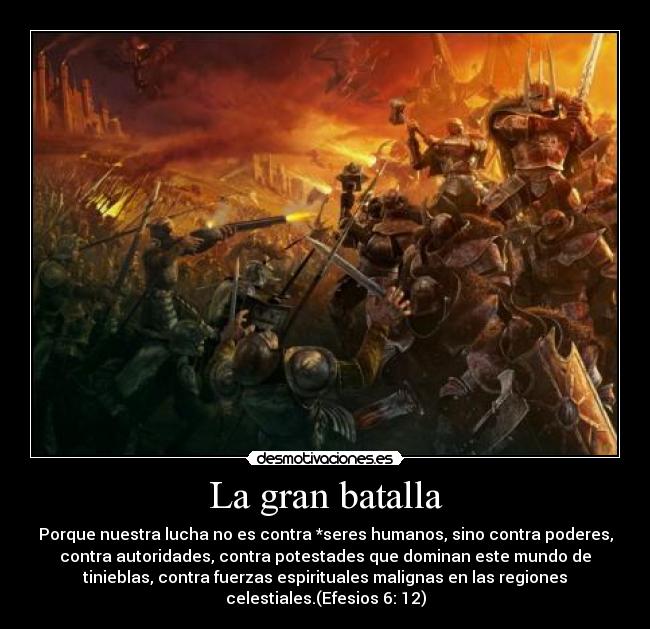 La gran batalla - Porque nuestra lucha no es contra *seres humanos, sino contra poderes,
contra autoridades, contra potestades que dominan este mundo de
tinieblas, contra fuerzas espirituales malignas en las regiones
celestiales.(Efesios 6: 12)