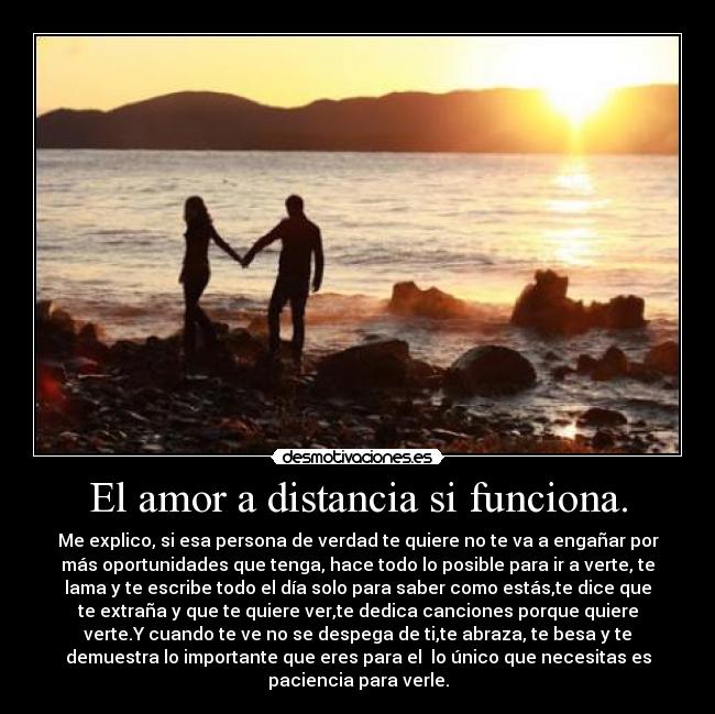 El amor a distancia si funciona. - Me explico, si esa persona de verdad te quiere no te va a engañar por
más oportunidades que tenga, hace todo lo posible para ir a verte, te
lama y te escribe todo el día solo para saber como estás,te dice que
te extraña y que te quiere ver,te dedica canciones porque quiere
verte.Y cuando te ve no se despega de ti,te abraza, te besa y te
demuestra lo importante que eres para el  lo único que necesitas es
paciencia para verle.