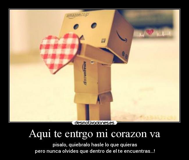 Aqui te entrgo mi corazon va - pisalo, quiebralo hasle lo que quieras
pero nunca olvides que dentro de el te encuentras...!