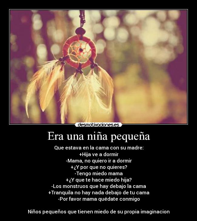 Era una niña pequeña - Que estava en la cama con su madre:
+Hija ve a dormir
-Mama, no quiero ir a dormir
+¿Y por que no quieres?
-Tengo miedo mama
+¿Y que te hace miedo hija?
-Los monstruos que hay debajo la cama
+Tranquila no hay nada debajo de tu cama
-Por favor mama quédate conmigo
Niños pequeños que tienen miedo de su propia imaginacion