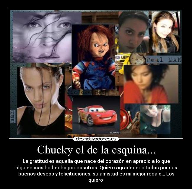 Chucky el de la esquina... - La gratitud es aquella que nace del corazón en aprecio a lo que
alguien mas ha hecho por nosotros. Quiero agradecer a todos por sus
buenos deseos y felicitaciones, su amistad es mi mejor regalo... Los
quiero 