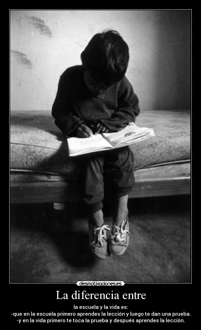 La diferencia entre - la escuela y la vida es:
-que en la escuela primero aprendes la lección y luego te dan una prueba.
-y en la vida primero te toca la prueba y después aprendes la lección.