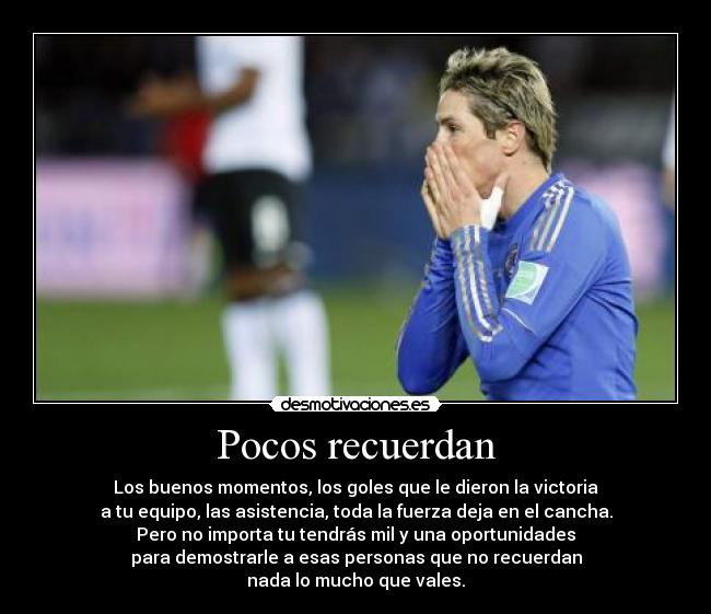 Pocos recuerdan - Los buenos momentos, los goles que le dieron la victoria
a tu equipo, las asistencia, toda la fuerza deja en el cancha.
Pero no importa tu tendrás mil y una oportunidades
para demostrarle a esas personas que no recuerdan
nada lo mucho que vales.