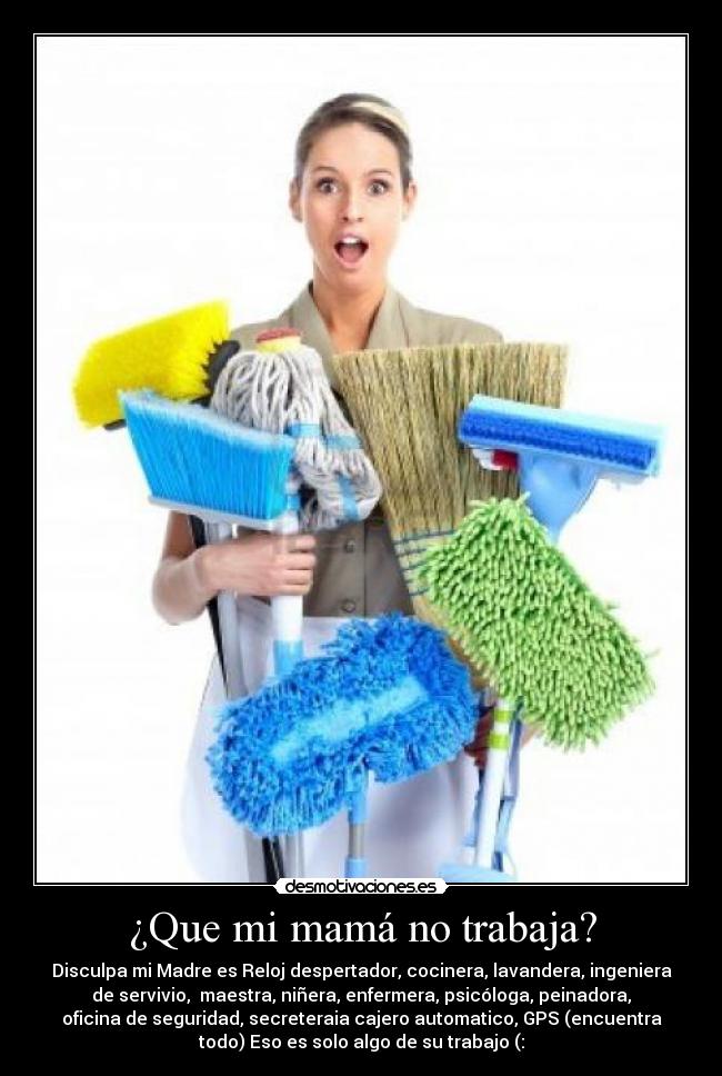 ¿Que mi mamá no trabaja? - Disculpa mi Madre es Reloj despertador, cocinera, lavandera, ingeniera
de servivio, maestra, niñera, enfermera, psicóloga, peinadora,
oficina de seguridad, secreteraia cajero automatico, GPS (encuentra
todo) Eso es solo algo de su trabajo (: