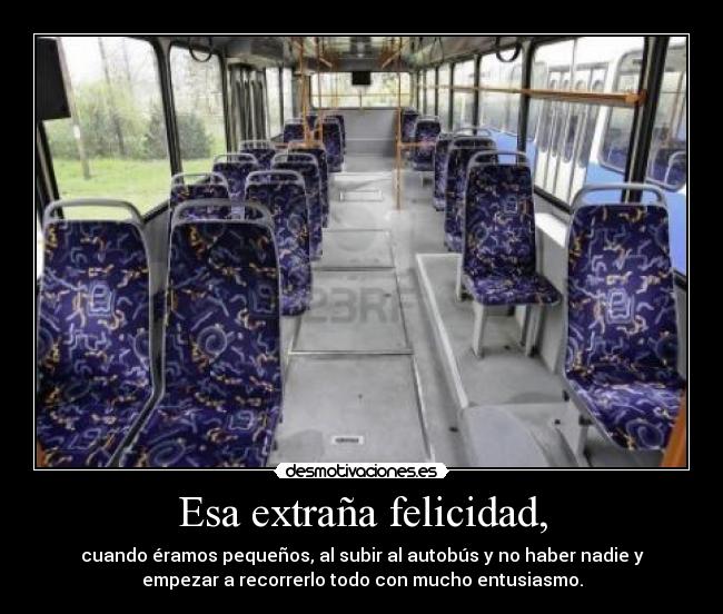 Esa extraña felicidad, - cuando éramos pequeños, al subir al autobús y no haber nadie y
empezar a recorrerlo todo con mucho entusiasmo.