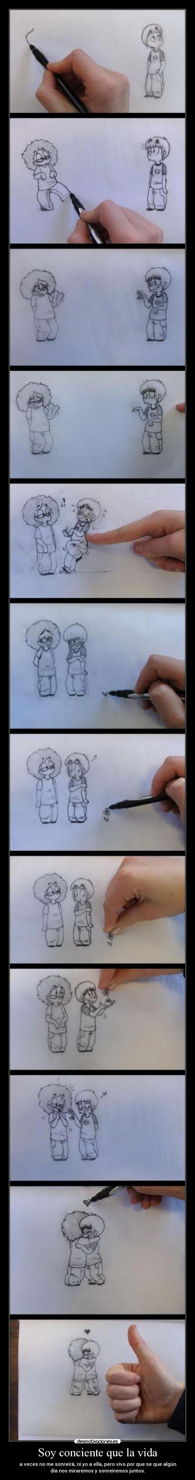 Soy conciente que la vida - a veces no me sonreirá, ni yo a ella, pero vivo por que se que algún
día nos miraremos y sonreiremos juntos.