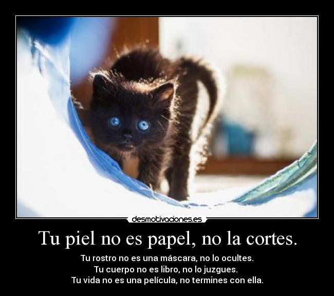 Tu piel no es papel, no la cortes. - Tu rostro no es una máscara, no lo ocultes.
Tu cuerpo no es libro, no lo juzgues.
Tu vida no es una película, no termines con ella.