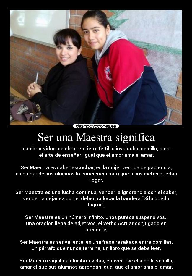 Ser una Maestra significa - alumbrar vidas, sembrar en tierra fértil la invaluable semilla, amar
el arte de enseñar, igual que el amor ama el amar.
Ser Maestra es saber escuchar, es la mujer vestida de paciencia,
es cuidar de sus alumnos la conciencia para que a sus metas puedan
llegar.
Ser Maestra es una lucha contínua, vencer la ignorancia con el saber,
vencer la dejadez con el deber, colocar la bandera “Si lo puedo
lograr”.
Ser Maestra es un número infinito, unos puntos suspensivos,
una oración llena de adjetivos, el verbo Actuar conjugado en
presente,
Ser Maestra es ser valiente, es una frase resaltada entre comillas,
un párrafo que nunca termina, un libro que se debe leer,
Ser Maestra significa alumbrar vidas, convertirse ella en la semilla,
amar el que sus alumnos aprendan igual que el amor ama el amar.