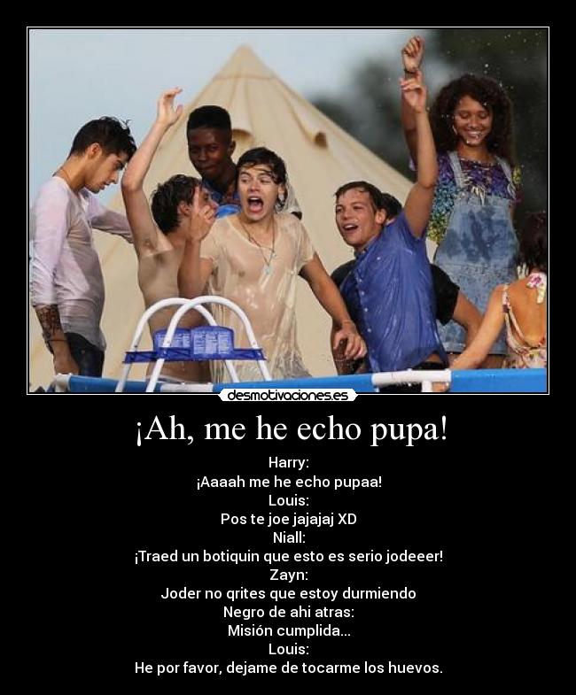 ¡Ah, me he echo pupa! - Harry:
¡Aaaah me he echo pupaa!
Louis:
Pos te joe jajajaj XD
Niall:
¡Traed un botiquin que esto es serio jodeeer!
Zayn:
Joder no qrites que estoy durmiendo
Negro de ahi atras:
Misión cumplida...
Louis:
He por favor, dejame de tocarme los huevos.