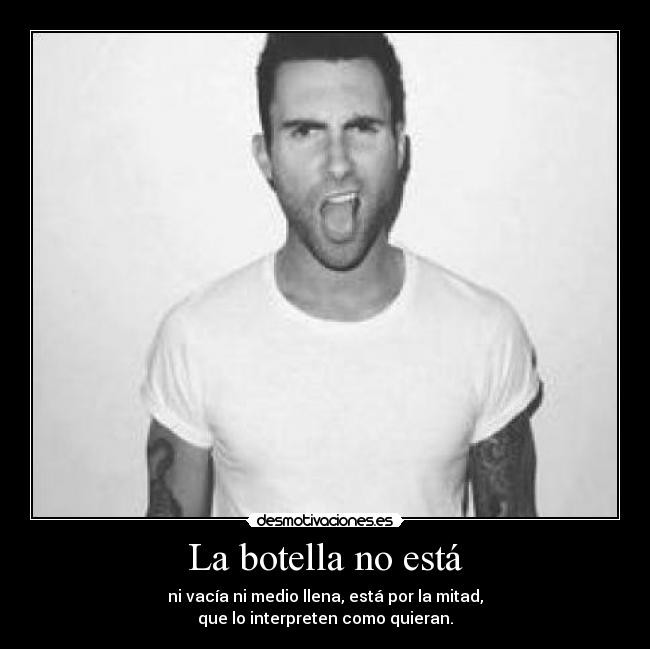 La botella no está - ni vacía ni medio llena, está por la mitad,
que lo interpreten como quieran.