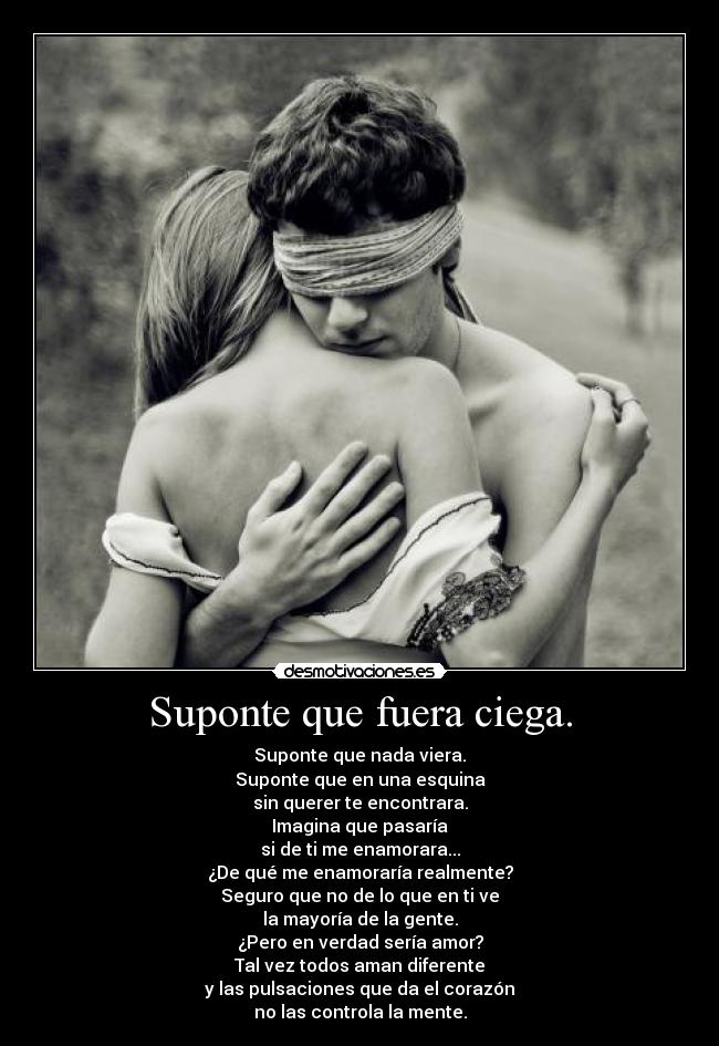 Suponte que fuera ciega. - Suponte que nada viera.
Suponte que en una esquina
sin querer te encontrara.
Imagina que pasaría
si de ti me enamorara...
¿De qué me enamoraría realmente?
Seguro que no de lo que en ti ve
la mayoría de la gente.
¿Pero en verdad sería amor?
Tal vez todos aman diferente
y las pulsaciones que da el corazón
no las controla la mente.
