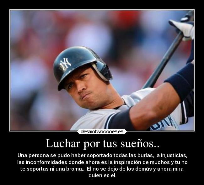 Luchar por tus sueños.. - Una persona se pudo haber soportado todas las burlas, la injusticias,
las inconformidades donde ahora es la inspiración de muchos y tu no
te soportas ni una broma... El no se dejo de los demás y ahora mira
quien es el.