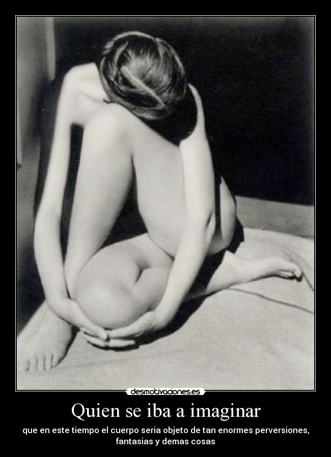 Quien se iba a imaginar - que en este tiempo el cuerpo seria objeto de tan enormes perversiones,
fantasias y demas cosas