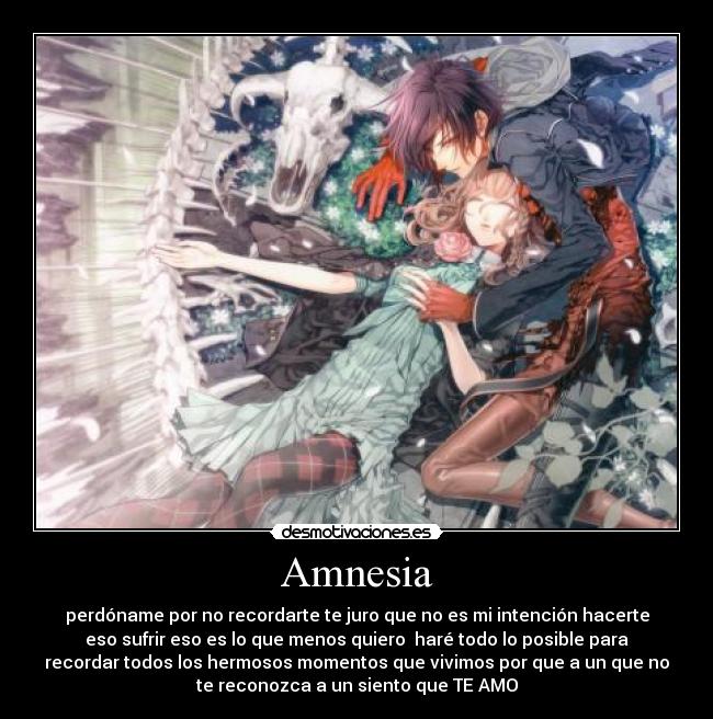 Amnesia - perdóname por no recordarte te juro que no es mi intención hacerte
eso sufrir eso es lo que menos quiero  haré todo lo posible para
recordar todos los hermosos momentos que vivimos por que a un que no
te reconozca a un siento que TE AMO